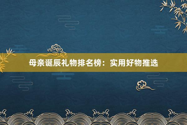 母亲诞辰礼物排名榜:实用好物推选